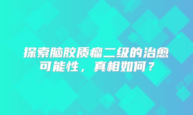 探索脑胶质瘤二级的治愈可能性，真相如何？