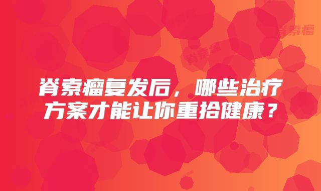 脊索瘤复发后，哪些治疗方案才能让你重拾健康？