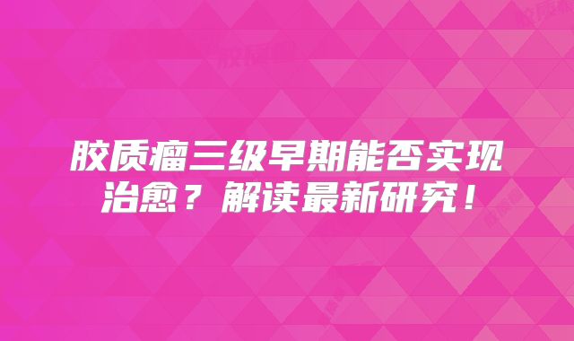胶质瘤三级早期能否实现治愈？解读最新研究！