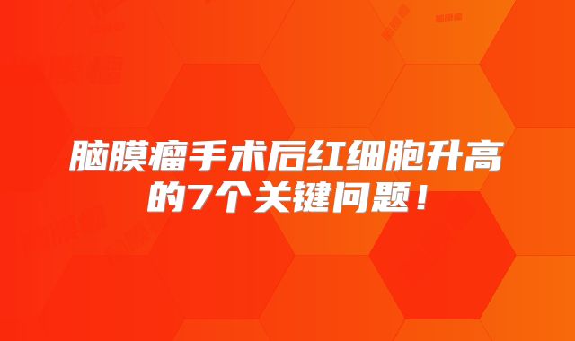 脑膜瘤手术后红细胞升高的7个关键问题！