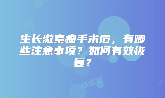 生长激素瘤手术后，有哪些注意事项？如何有效恢复？