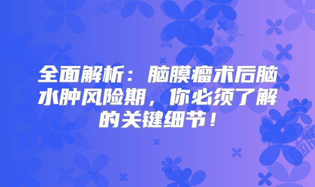 全面解析：脑膜瘤术后脑水肿风险期，你必须了解的关键细节！