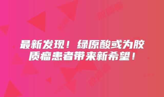 最新发现！绿原酸或为胶质瘤患者带来新希望！