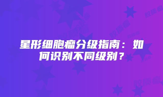 星形细胞瘤分级指南：如何识别不同级别？