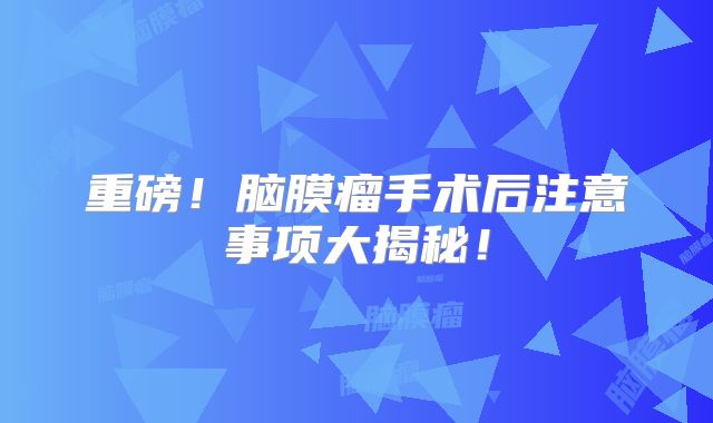 重磅！脑膜瘤手术后注意事项大揭秘！