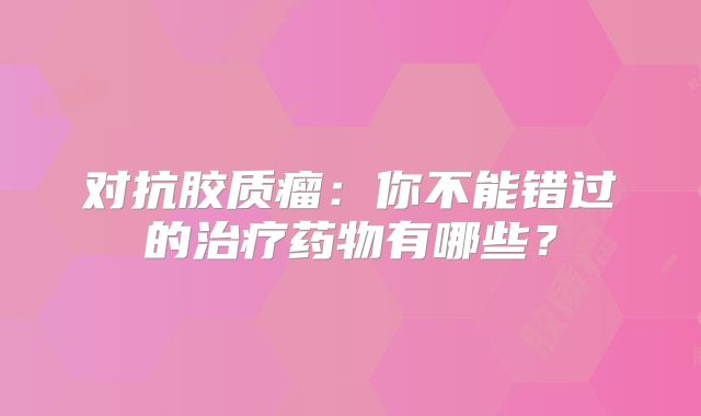 对抗胶质瘤：你不能错过的治疗药物有哪些？