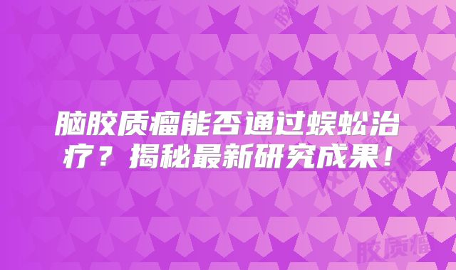 脑胶质瘤能否通过蜈蚣治疗？揭秘最新研究成果！