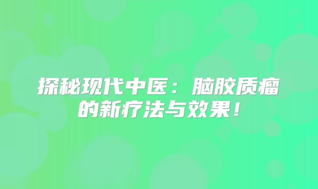 探秘现代中医：脑胶质瘤的新疗法与效果！