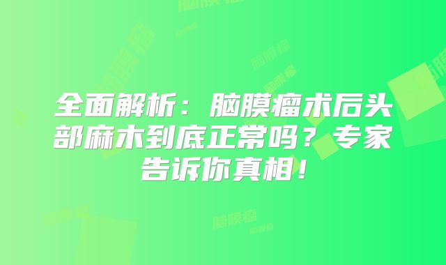 全面解析：脑膜瘤术后头部麻木到底正常吗？专家告诉你真相！