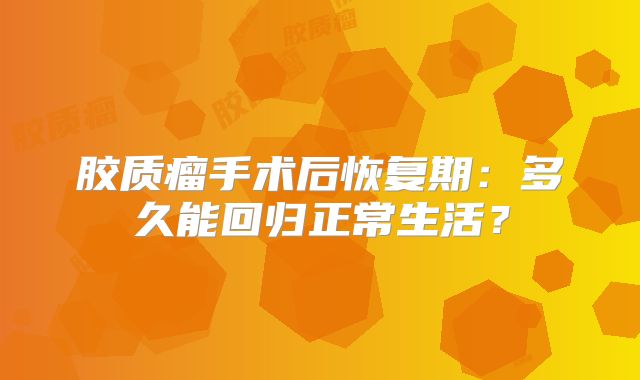 胶质瘤手术后恢复期：多久能回归正常生活？