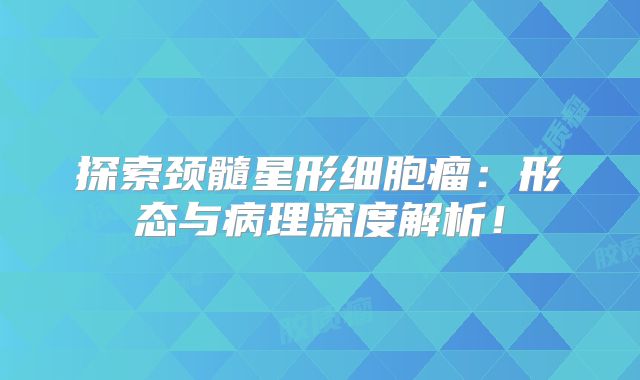 探索颈髓星形细胞瘤：形态与病理深度解析！