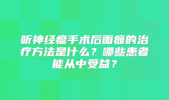 听神经瘤手术后面瘫的治疗方法是什么？哪些患者能从中受益？