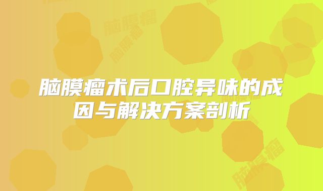 脑膜瘤术后口腔异味的成因与解决方案剖析