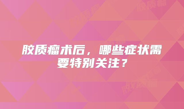 胶质瘤术后，哪些症状需要特别关注？