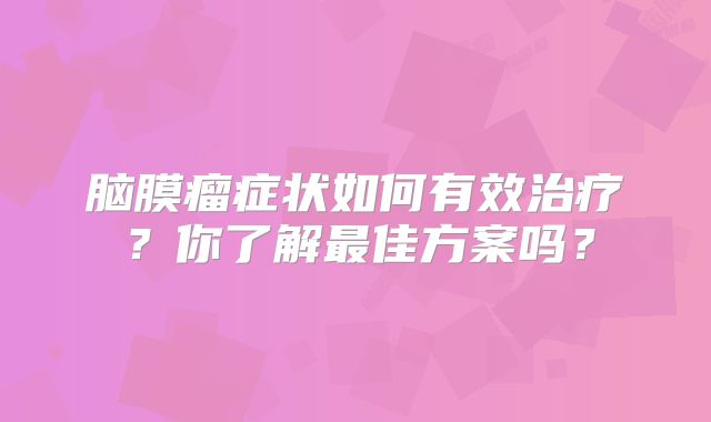 脑膜瘤症状如何有效治疗？你了解最佳方案吗？