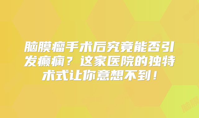 脑膜瘤手术后究竟能否引发癫痫？这家医院的独特术式让你意想不到！