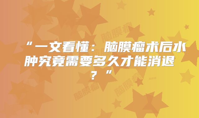 “一文看懂：脑膜瘤术后水肿究竟需要多久才能消退？”