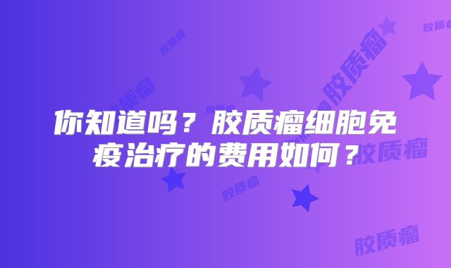 你知道吗？胶质瘤细胞免疫治疗的费用如何？