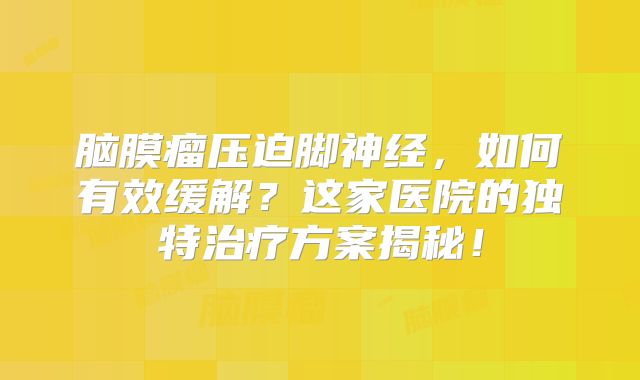 脑膜瘤压迫脚神经，如何有效缓解？这家医院的独特治疗方案揭秘！