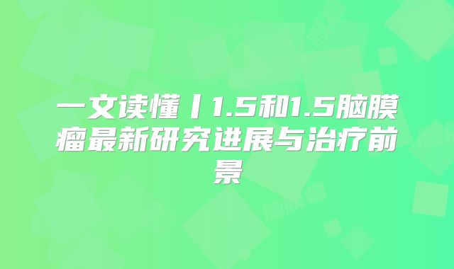 一文读懂丨1.5和1.5脑膜瘤最新研究进展与治疗前景