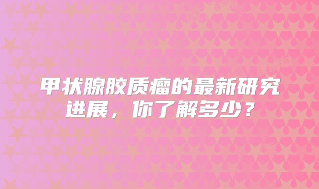 甲状腺胶质瘤的最新研究进展，你了解多少？