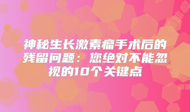 神秘生长激素瘤手术后的残留问题：您绝对不能忽视的10个关键点