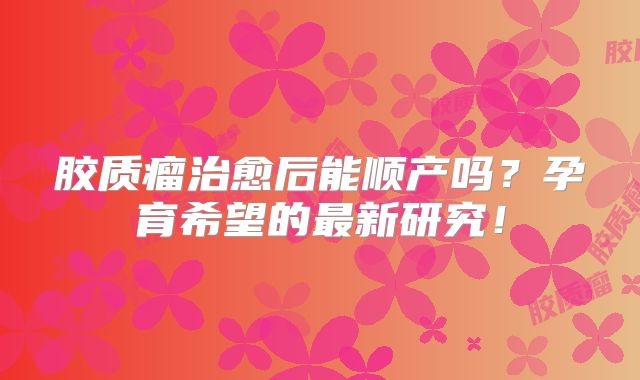 胶质瘤治愈后能顺产吗？孕育希望的最新研究！