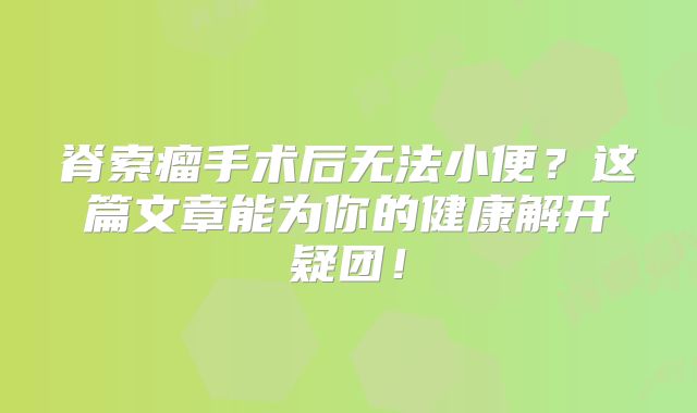 脊索瘤手术后无法小便？这篇文章能为你的健康解开疑团！