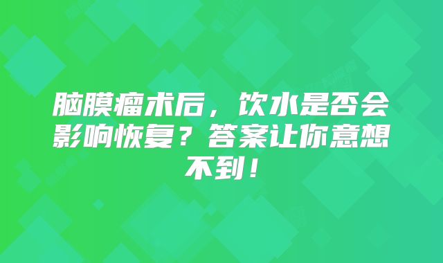 脑膜瘤术后，饮水是否会影响恢复？答案让你意想不到！