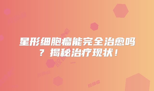星形细胞瘤能完全治愈吗？揭秘治疗现状！