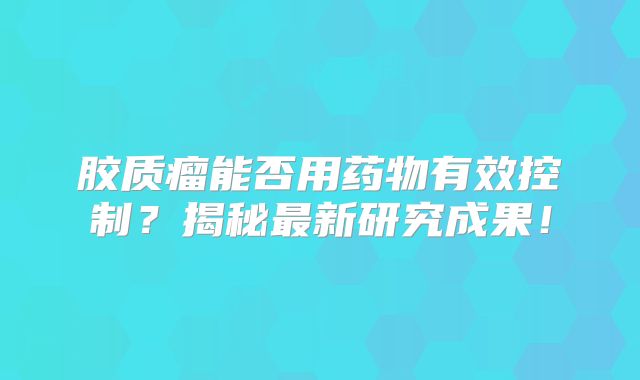 胶质瘤能否用药物有效控制？揭秘最新研究成果！