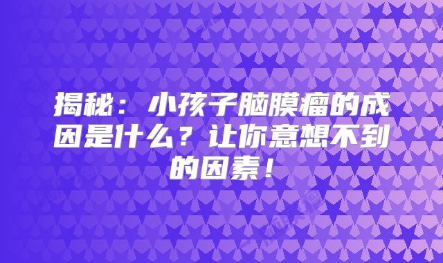 揭秘：小孩子脑膜瘤的成因是什么？让你意想不到的因素！