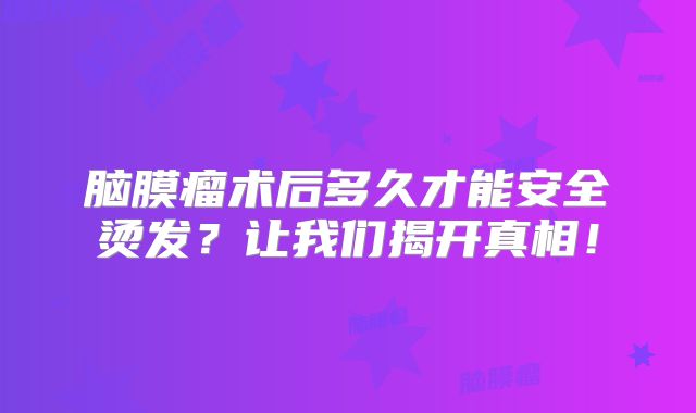 脑膜瘤术后多久才能安全烫发？让我们揭开真相！