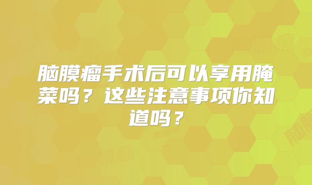脑膜瘤手术后可以享用腌菜吗？这些注意事项你知道吗？