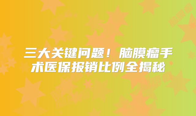 三大关键问题！脑膜瘤手术医保报销比例全揭秘