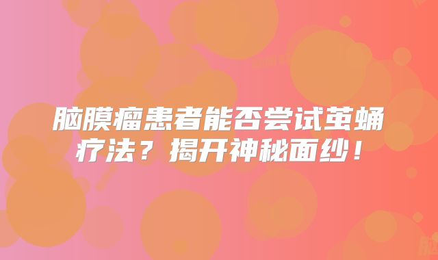 脑膜瘤患者能否尝试茧蛹疗法？揭开神秘面纱！