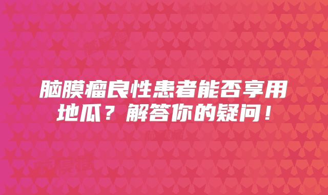 脑膜瘤良性患者能否享用地瓜？解答你的疑问！