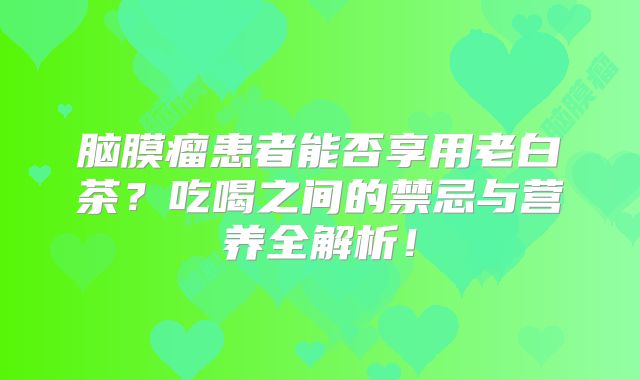 脑膜瘤患者能否享用老白茶？吃喝之间的禁忌与营养全解析！