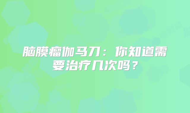 脑膜瘤伽马刀：你知道需要治疗几次吗？