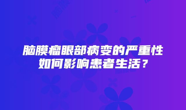 脑膜瘤眼部病变的严重性如何影响患者生活？