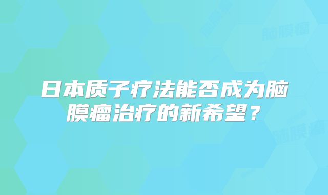 日本质子疗法能否成为脑膜瘤治疗的新希望？