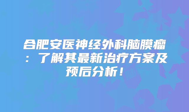 合肥安医神经外科脑膜瘤：了解其最新治疗方案及预后分析！