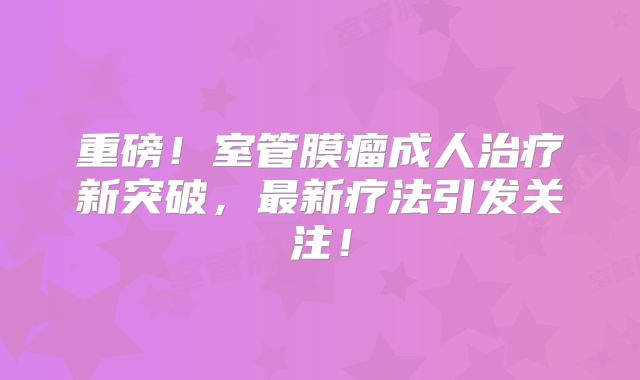 重磅！室管膜瘤成人治疗新突破，最新疗法引发关注！