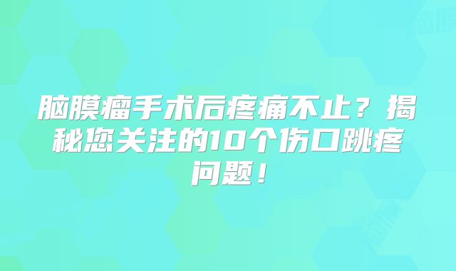 脑膜瘤手术后疼痛不止？揭秘您关注的10个伤口跳疼问题！