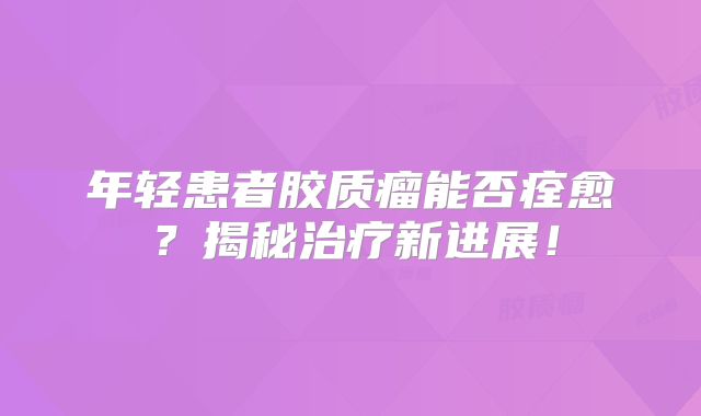 年轻患者胶质瘤能否痊愈？揭秘治疗新进展！