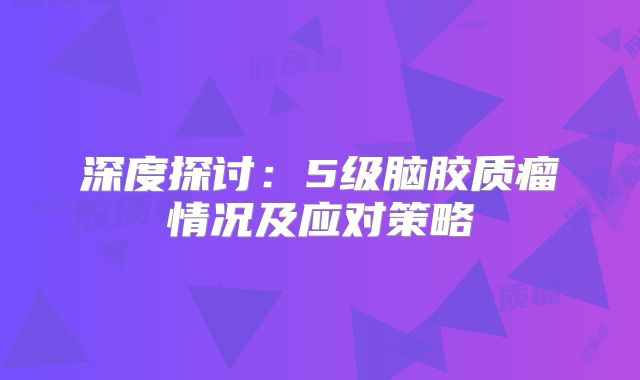 深度探讨：5级脑胶质瘤情况及应对策略