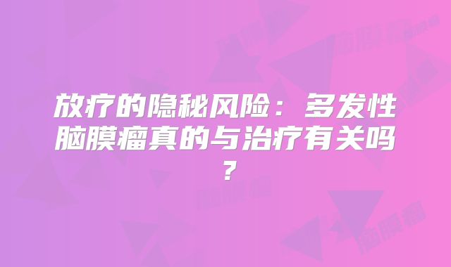 放疗的隐秘风险：多发性脑膜瘤真的与治疗有关吗？