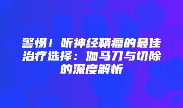 警惕！听神经鞘瘤的最佳治疗选择：伽马刀与切除的深度解析