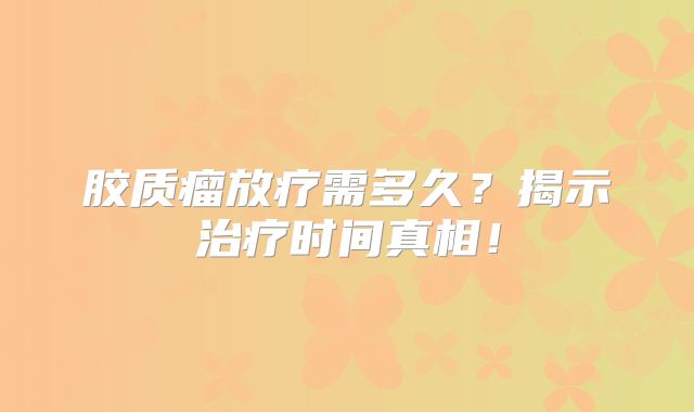 胶质瘤放疗需多久？揭示治疗时间真相！