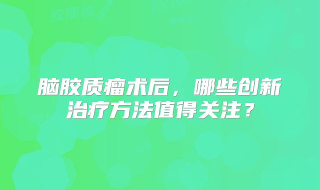 脑胶质瘤术后，哪些创新治疗方法值得关注？
